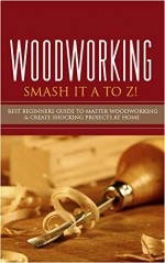 Woodworking: Smash it A to Z! - Best Beginners Guide to Master Woodworking & Create Shocking Projects At Home (Woodworking, Woodworking Projects, Woodworking Plans, Woodworking For Beginners) - Jennifer Lake, Noah Clarkson, Ron Rothwell, Lilly Stone, Freddie Bing, Peter Rogan