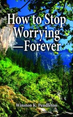 How to Stop Worrying -- Forever - Winston K. Pendleton