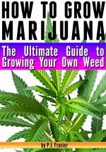 How to Grow Marijuana: The Ultimate Guide to Growing Your Own Weed - P.J. Frasier