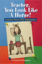 Teacher, You Look Like a Horse!: Lessons Froms the Classroom - Frances H. Kakugawa