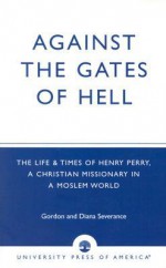 Against the Gates of Hell: The Life & Times of Henry Perry, a Christian Missionary in a Moslem World - Gordon and Diana Severance, Diana Severance