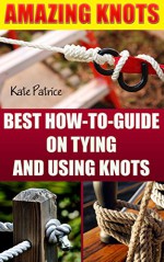 Amazing Knots: Your Number One How To Guide On Tying And Using Knots: (Paracord Knots, Knots, Rope Knots) (Ropes And Knots, Knots Book) - Kate Patrice