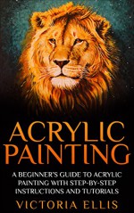 Acrylic Painting: A Beginner's Guide To Acrylic Painting With Step-By-Step Instructions And Tutorials - Includes Abstract, Landscape And Portrait Painting ... To Paint, Acrylic Painting for Beginners) - Victoria Ellis