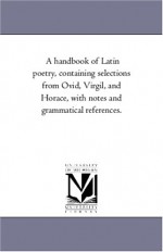 A handbook of Latin poetry, containing selections from Ovid, Virgil, and Horace, with notes and grammatical references. - Maria Bonn