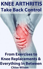 Knee Arthritis: Take Back Control: From Exercises to Knee Replacements & Everything In Between - Chloe Wilson