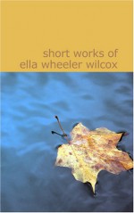 Short Works of Ella Wheeler Wilcox: Short Works of Ella Wheeler Wilcox - Ella Wheeler Wilcox