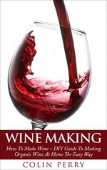 Wine Making: How To Make Wine - DIY Guide To Making Organic Wine At Home The Easy Way (Homemade Wine, Wine Recipes, Wine Books) - Colin Perry