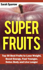 Super Fruits: Top 50 Best Fruits to Lose Weight, Boost Energy, Feel Younger, Detox Body and Live Longer - Sarah Sparrow