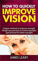 How to Quickly Improve Vision: Unique Methods to Improve Eyesight Simple Eye Exercises to Restore Eyesight Special Food for Better Eyesight - James Leary