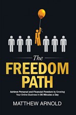 The Freedom Path: Achieve Personal and Financial Freedom by Creating Your Online Business In 90 Minutes a Day - Matthew Arnold