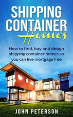 Shipping Container Homes: Your complete guide on how to find, buy and design shipping container homes so you can live mortgage free and happy - John Peterson