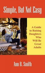 Simple, But Not Easy: A Guide to Raising Daughters Who Will Be Great Adults - Ann Smith