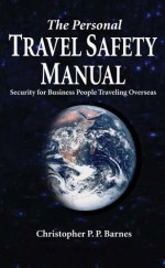 The Personal Travel Safety Manual, Security for Business People Traveling Overseas - Christopher Barnes