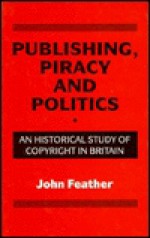 Publishing, Piracy And Politics: An Historical Study Of Copyright In Britain - John Feather