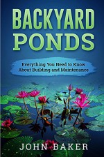 Backyard Ponds - Everything You Need to Know About Building and Maintenance - John Baker