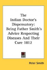 The Indian Doctor's Dispensatory: Being Father Smith's Advice Respecting Diseases and Their Cure 1812 - Peter Smith