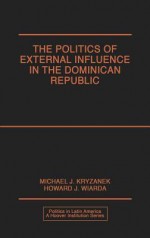 The Politics of External Influence in the Dominican Republic - Michael J. Kryzanek, Howard J. Wiarda