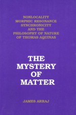 The Mystery of Matter: Nonlocality, Morphic Resonance, Synchronicity, and the Philosophy of Nature of Thomas Aquinas - James Arraj