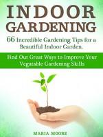 Indoor Gardening: 66 Incredible Gardening Tips for a Beautiful Indoor Garden. Find Out Great Ways to Improve Your Vegetable Gardening Skills (indoor gardening, Garden Guide, house plants) - Maria Moore