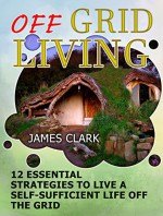 Off Grid Living: 12 Essential Strategies To Live A Self-Sufficient Life Off The Grid (Off Grid Living books, off grid homestead, off grid power) - James Clark