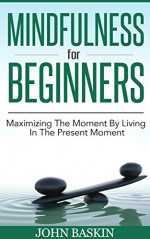 Mindfulness: Maximizing The Moment By Living In The Present Moment (Zen Buddhism For Beginners, Meditation For Beginners, Mindfulness For Beginners, Live In The Present Moment, Stress Reduction) - John Baskin