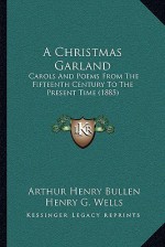 A Christmas Garland: Carols And Poems From The Fifteenth Century To The Present Time (1885) - Arthur Henry Bullen, Henry G. Wells