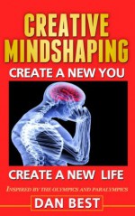 Creative Mindshaping: Create A New You, Create A New Life. Inspired By The Olympics And Paralympics - Dan Best