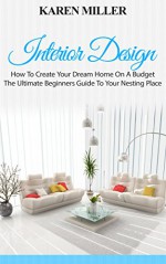 Interior Design: The Ultimate Beginners Guide To Your Nesting Place (Interior Design, Home Decoration, DIY Projects) - Karen Miller