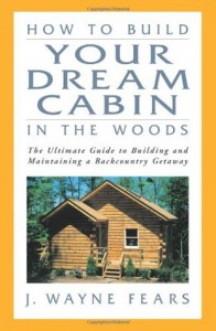 How to Build Your Dream Cabin in the Woods: The Ultimate Guide to Building and Maintaining a Backcountry Getaway - J. Wayne Fears