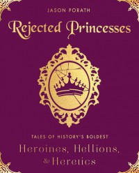 Rejected Princesses: Tales of History's Boldest Heroines, Hellions, and Heretics - Jason Porath