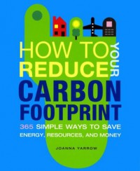 How to Reduce Your Carbon Footprint: 365 Simple Ways to Save Energy, Resources, and Money - Joanna Yarrow