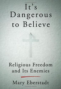 It's Dangerous to Believe: Religious Freedom and Its Enemies - Mary Eberstadt