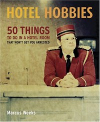 Hotel Hobbies: 50 Things to Do in a Hotel Room That Won't Get You Arrested - Marcus Weeks