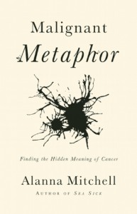 Malignant Metaphor: The Hidden Meaning of Cancer - Alanna Mitchell