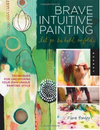 Brave Intuitive Painting-Let Go, Be Bold, Unfold!: Techniques for Uncovering Your Own Unique Painting Style - Flora S. Bowley