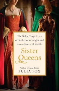 Sister Queens: The Noble, Tragic Lives Of Katherine Of Aragon And Juana, Queen Of Castile - Julia Fox