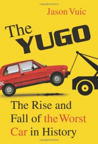 The Yugo: The Rise and Fall of the Worst Car in History - Jason Vuic