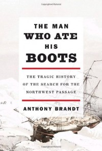 The Man Who Ate His Boots: The Tragic History of the Search for the Northwest Passage - Anthony Brandt