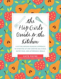 The Hip Girl's Guide to the Kitchen: A Hit-The-Ground Running Approach to Stocking Up and Cooking Delicious, Nutritious, and Affordable Meals - Kate Payne