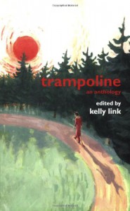 Trampoline: An Anthology - Kelly Link, Karen Joy Fowler, Carol Emshwiller, Jeffrey Ford, John Gonzalez, Alex Irvine, Beth Adele Long, Maureen F. McHugh, Susan Mosser, Ed Park, Christopher Rowe, Dave Shaw, Glen Hirshberg, Vandana Singh, Samantha Hunt, Shelley Jackson, Rosalind Palermo Stevenson, Gre