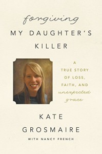 Forgiving My Daughter's Killer: A True Story of Loss, Faith, and Unexpected Grace - Kate Grosmaire, Nancy French
