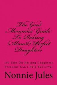 The Good Mommies' Guide to Raising (Almost) Perfect Daughters: 100 Tips on Raising Daughters Everyone Can't Help But Love! - Nonnie Jules