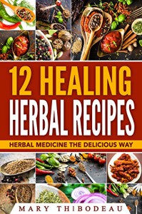 12 Healing Herbal Recipes: Herbal Medicine The Delicious Way - Mary Thibodeau