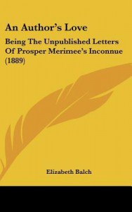 An Author's Love: Being the Unpublished Letters of Prosper Merimee's Inconnue (1889) - Elizabeth Balch