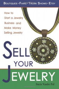 Sell Your Jewelry: How to Start a Jewelry Business and Make Money Selling Jewelry at Boutiques, Fairs, Trunk Shows, and Etsy - Stacie Vander Pol