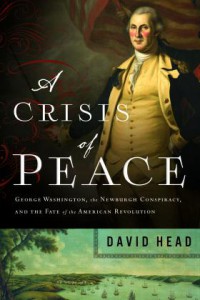 A Crisis of Peace: George Washington, the Newburgh Conspiracy, and the Fate of the American Revolution - David Head