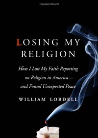 Losing My Religion: How I Lost My Faith Reporting on Religion in America-and Found Unexpected Peace - William Lobdell