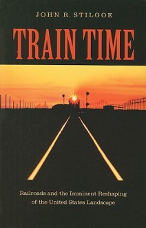 Train Time: Railroads and the Imminent Reshaping of the United States Landscape - John R. Stilgoe