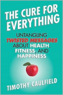 The Cure for Everything: Untangling Twisted Messages about Health, Fitness, and Happiness - Timothy Caulfield