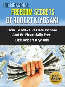 The Financial Freedom Secrets Of Robert Kiyosaki - How To Make Passive Income And Be Financially Free Like Robert Kiyosaki (Rich Dad, Poor Dad) - Steven Nash